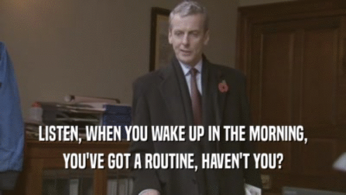 LISTEN, WHEN YOU WAKE UP IN THE MORNING, YOU'VE GOT A ROUTINE, HAVEN'T YOU? 