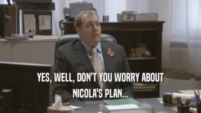 YES, WELL, DON'T YOU WORRY ABOUT NICOLA'S PLAN... 