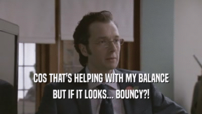 COS THAT'S HELPING WITH MY BALANCE BUT IF IT LOOKS... BOUNCY?! 