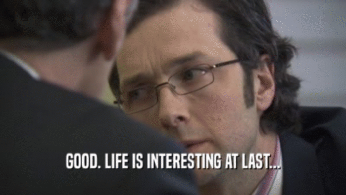 GOOD. LIFE IS INTERESTING AT LAST...  