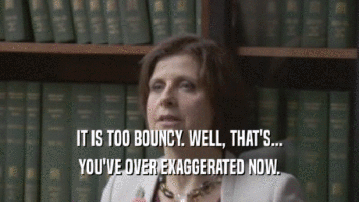 IT IS TOO BOUNCY. WELL, THAT'S... YOU'VE OVER EXAGGERATED NOW. 