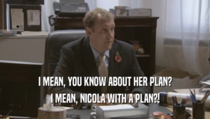 I MEAN, YOU KNOW ABOUT HER PLAN? I MEAN, NICOLA WITH A PLAN?! 