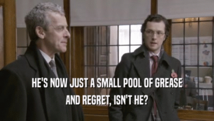 HE'S NOW JUST A SMALL POOL OF GREASE AND REGRET, ISN'T HE? 