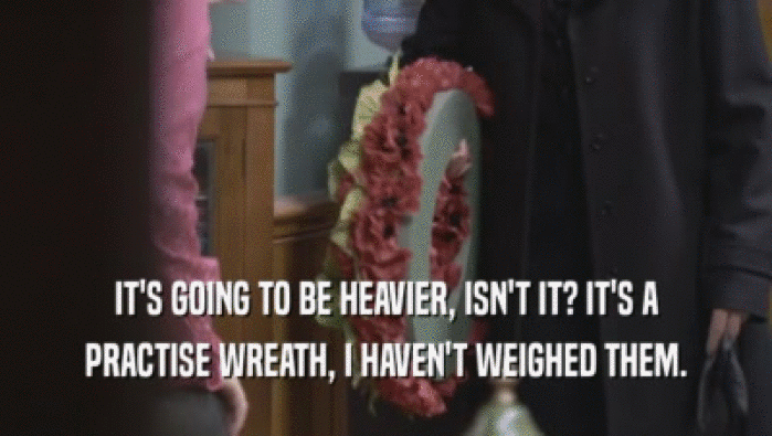 IT'S GOING TO BE HEAVIER, ISN'T IT? IT'S A PRACTISE WREATH, I HAVEN'T WEIGHED THEM. 