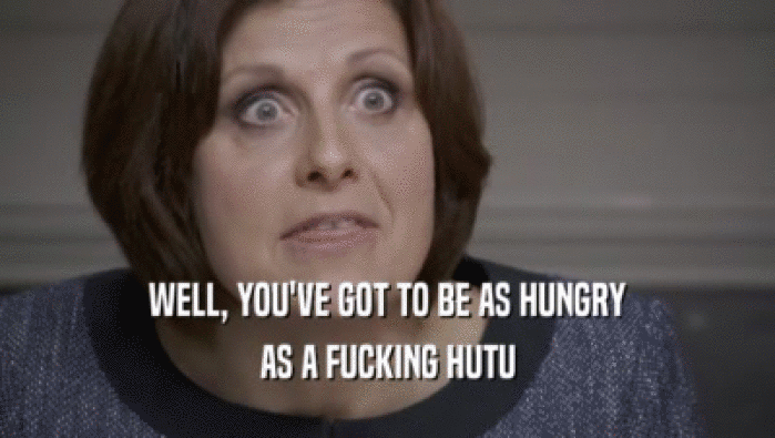 WELL, YOU'VE GOT TO BE AS HUNGRY AS A FUCKING HUTU 