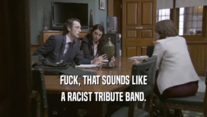 FUCK, THAT SOUNDS LIKE A RACIST TRIBUTE BAND. 