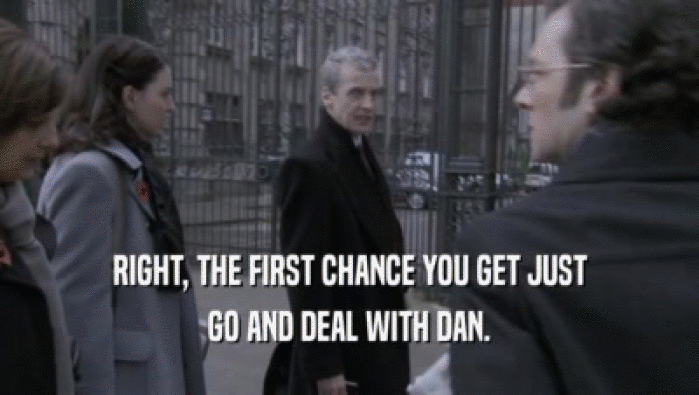 RIGHT, THE FIRST CHANCE YOU GET JUST
 GO AND DEAL WITH DAN.
 