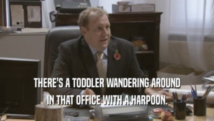 THERE'S A TODDLER WANDERING AROUND IN THAT OFFICE WITH A HARPOON. 