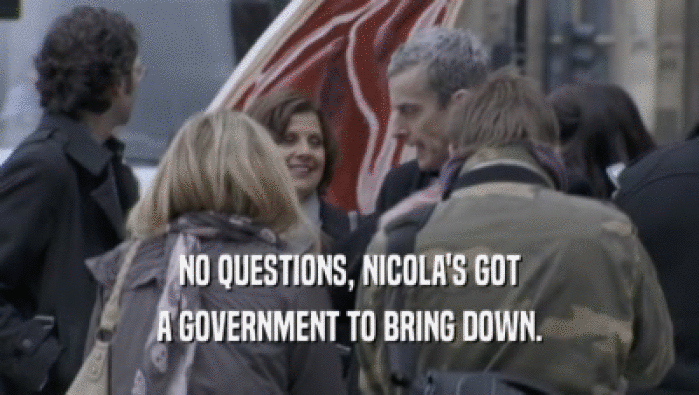 NO QUESTIONS, NICOLA'S GOT
 A GOVERNMENT TO BRING DOWN.
 