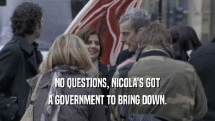 NO QUESTIONS, NICOLA'S GOT A GOVERNMENT TO BRING DOWN. 