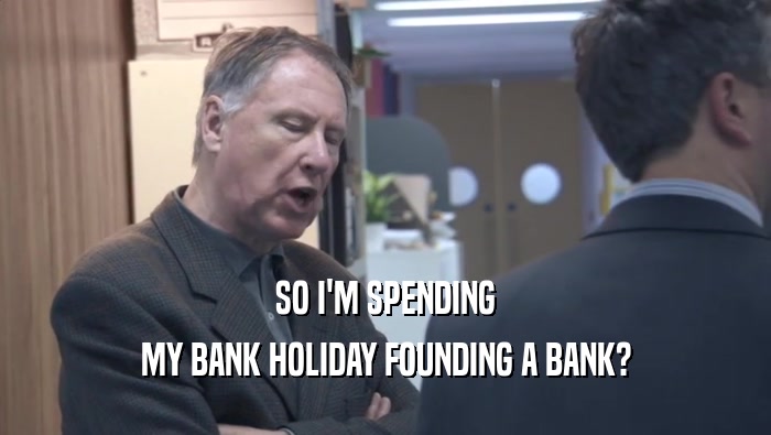 SO I'M SPENDING MY BANK HOLIDAY FOUNDING A BANK? 