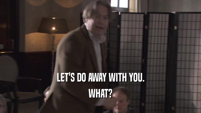LET'S DO AWAY WITH YOU. WHAT? 
