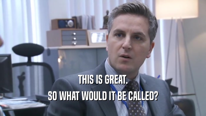 THIS IS GREAT. SO WHAT WOULD IT BE CALLED? SO WHAT WOULD IT BE CALLED?