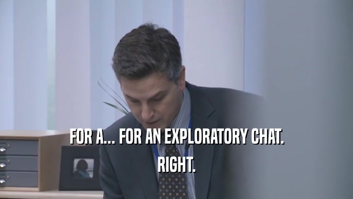FOR A... FOR AN EXPLORATORY CHAT. RIGHT. 