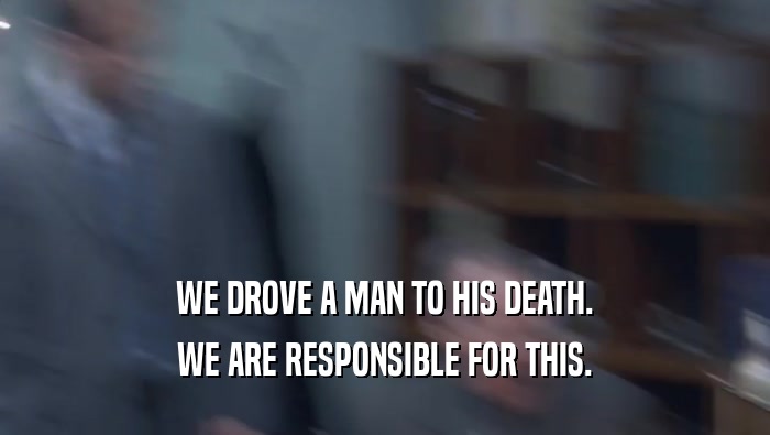 WE DROVE A MAN TO HIS DEATH.
 WE ARE RESPONSIBLE FOR THIS.
 