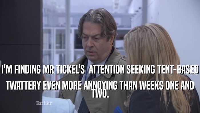 I'M FINDING MR TICKEL'S  ATTENTION SEEKING TENT-BASED TWATTERY EVEN MORE ANNOYING THAN WEEKS ONE AND TWO. 