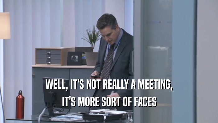 WELL, IT'S NOT REALLY A MEETING, IT'S MORE SORT OF FACES IT'S MORE SORT OF FACES