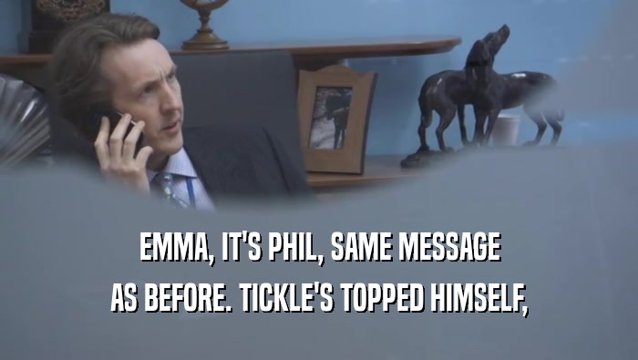 EMMA, IT'S PHIL, SAME MESSAGE
 AS BEFORE. TICKLE'S TOPPED HIMSELF,
 AS BEFORE. TICKLE'S TOPPED HIMSELF,
