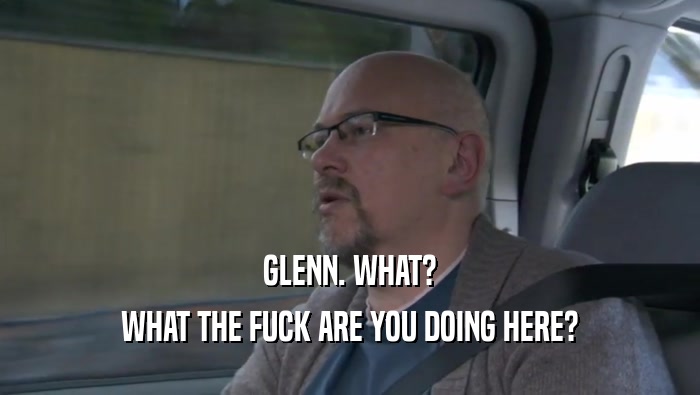 GLENN. WHAT? WHAT THE FUCK ARE YOU DOING HERE? 