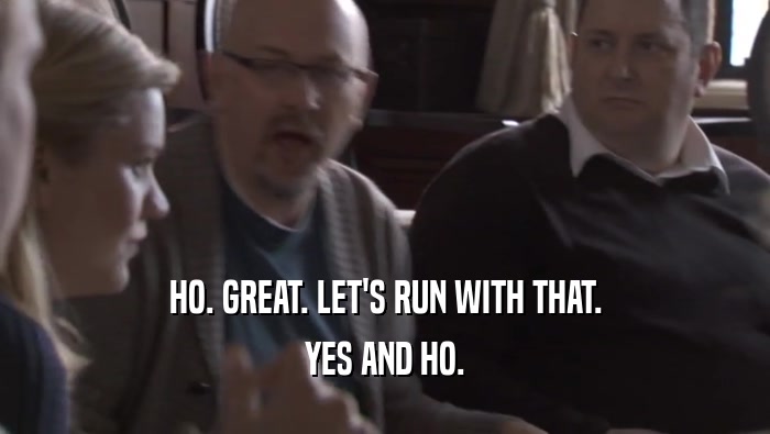 HO. GREAT. LET'S RUN WITH THAT. YES AND HO. 