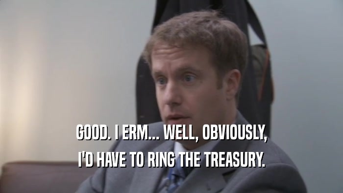 GOOD. I ERM... WELL, OBVIOUSLY, I'D HAVE TO RING THE TREASURY. 
