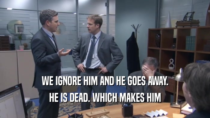 WE IGNORE HIM AND HE GOES AWAY. HE IS DEAD. WHICH MAKES HIM HE IS DEAD. WHICH MAKES HIM