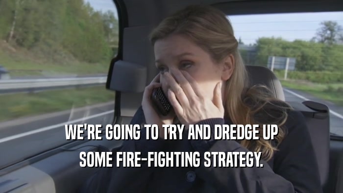 WE'RE GOING TO TRY AND DREDGE UP
 SOME FIRE-FIGHTING STRATEGY.
 