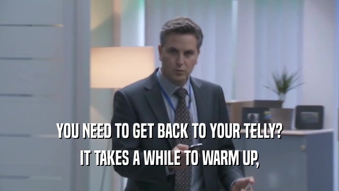 YOU NEED TO GET BACK TO YOUR TELLY? IT TAKES A WHILE TO WARM UP, IT TAKES A WHILE TO WARM UP,