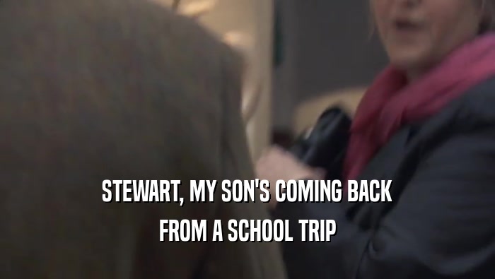 STEWART, MY SON'S COMING BACK FROM A SCHOOL TRIP 