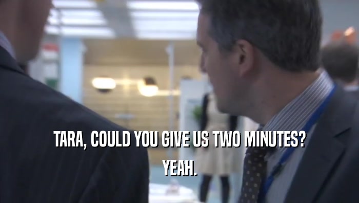 TARA, COULD YOU GIVE US TWO MINUTES? YEAH. 
