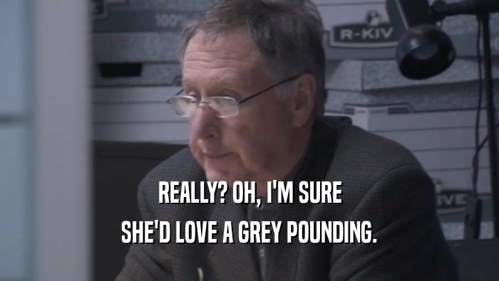 REALLY? OH, I'M SURE SHE'D LOVE A GREY POUNDING. 