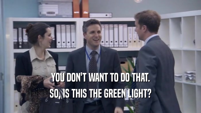 YOU DON'T WANT TO DO THAT. SO, IS THIS THE GREEN LIGHT? 