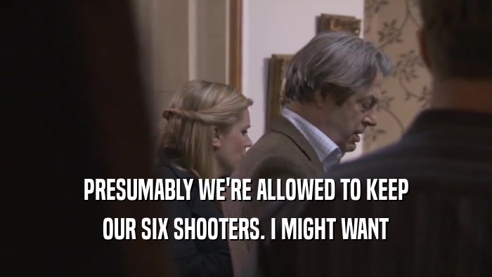 PRESUMABLY WE'RE ALLOWED TO KEEP OUR SIX SHOOTERS. I MIGHT WANT OUR SIX SHOOTERS. I MIGHT WANT