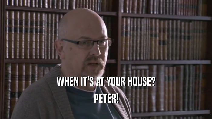WHEN IT'S AT YOUR HOUSE?
 PETER!
 
