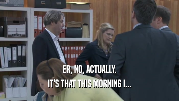 ER, NO, ACTUALLY. IT'S THAT THIS MORNING I... IT'S THAT THIS MORNING I...