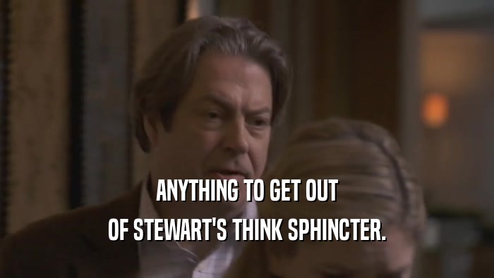 ANYTHING TO GET OUT OF STEWART'S THINK SPHINCTER. 