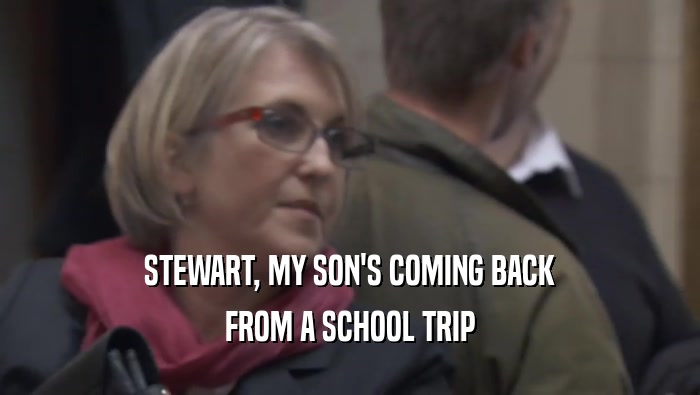 STEWART, MY SON'S COMING BACK FROM A SCHOOL TRIP 