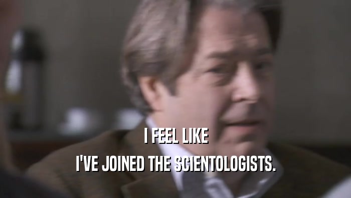 I FEEL LIKE I'VE JOINED THE SCIENTOLOGISTS. 
