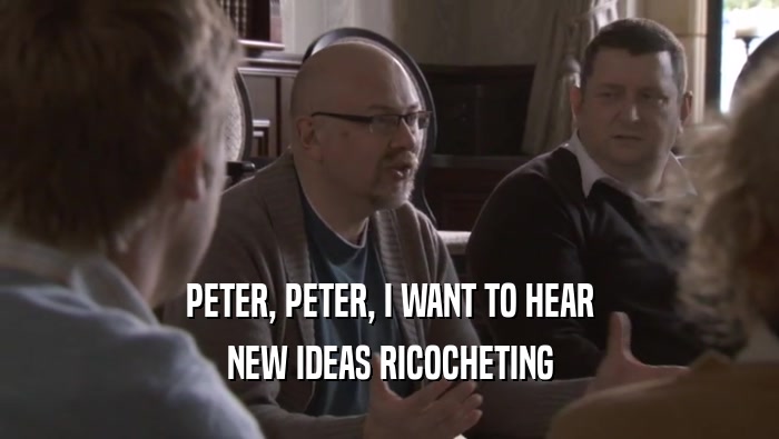 PETER, PETER, I WANT TO HEAR NEW IDEAS RICOCHETING NEW IDEAS RICOCHETING