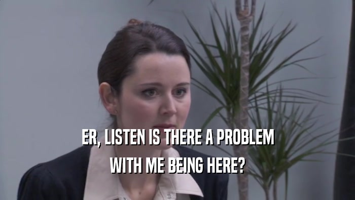 ER, LISTEN IS THERE A PROBLEM WITH ME BEING HERE? 