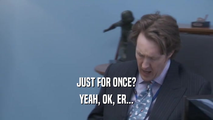JUST FOR ONCE? YEAH, OK, ER... 