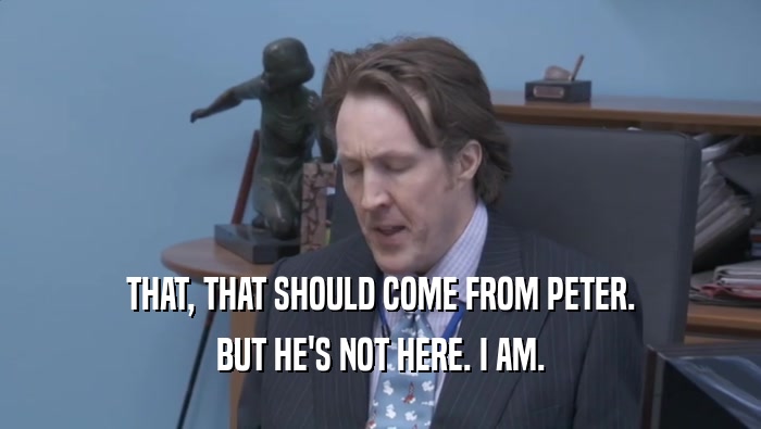 THAT, THAT SHOULD COME FROM PETER. BUT HE'S NOT HERE. I AM. 