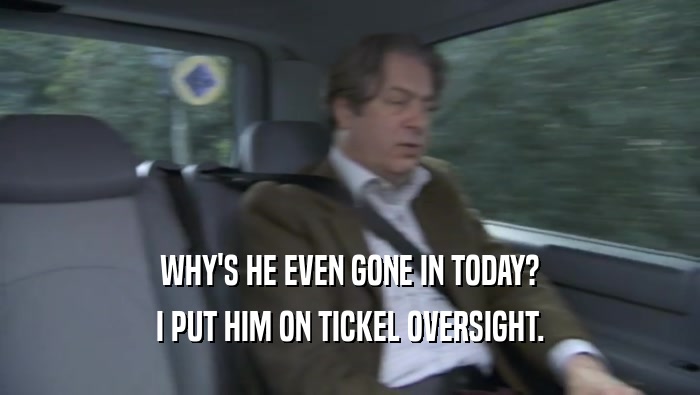 WHY'S HE EVEN GONE IN TODAY? I PUT HIM ON TICKEL OVERSIGHT. I PUT HIM ON TICKEL OVERSIGHT.