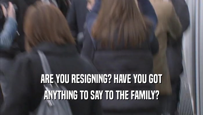 ARE YOU RESIGNING? HAVE YOU GOT
 ANYTHING TO SAY TO THE FAMILY?
 