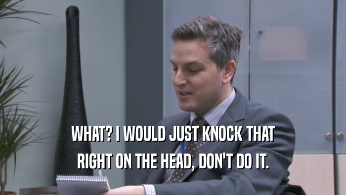WHAT? I WOULD JUST KNOCK THAT RIGHT ON THE HEAD, DON'T DO IT. 