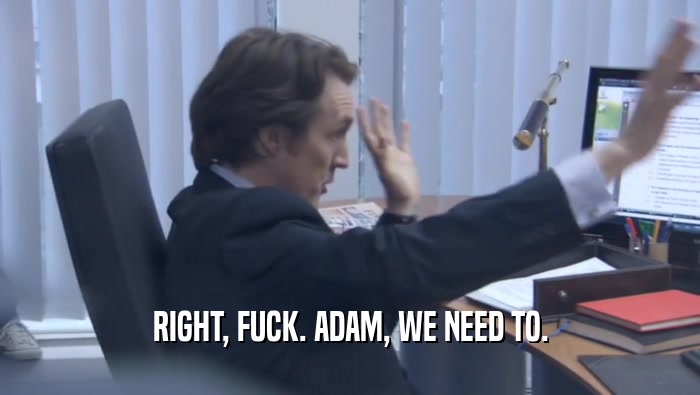 RIGHT, FUCK. ADAM, WE NEED TO.  