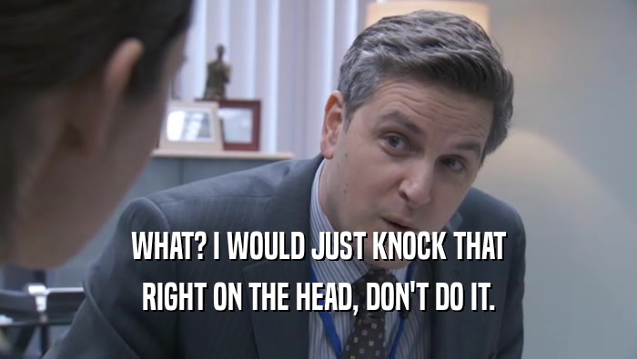 WHAT? I WOULD JUST KNOCK THAT RIGHT ON THE HEAD, DON'T DO IT. 
