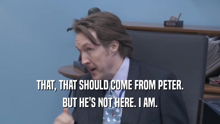 THAT, THAT SHOULD COME FROM PETER. BUT HE'S NOT HERE. I AM. 