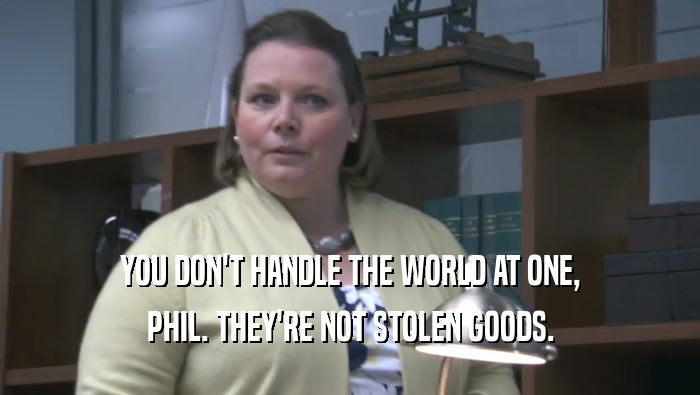 YOU DON'T HANDLE THE WORLD AT ONE, PHIL. THEY'RE NOT STOLEN GOODS. 