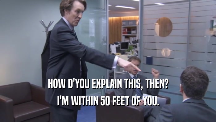 HOW D'YOU EXPLAIN THIS, THEN? I'M WITHIN 50 FEET OF YOU. I'M WITHIN 50 FEET OF YOU.
